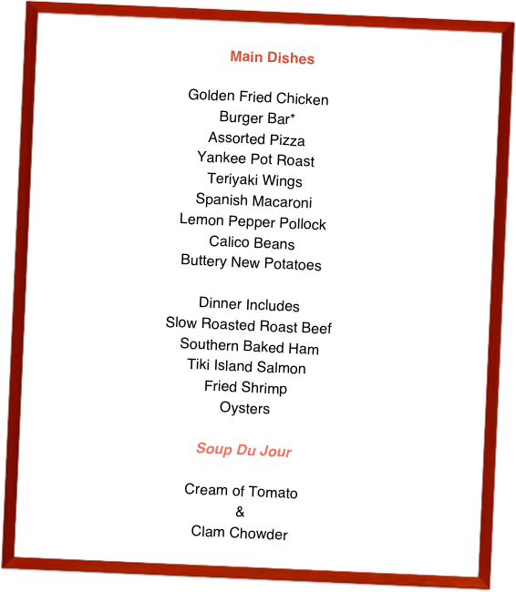   Main Dishes

Golden Fried Chicken Burger Bar* Assorted PizzaYankee Pot RoastTeriyaki WingsSpanish MacaroniLemon Pepper PollockCalico BeansButtery New PotatoesDinner IncludesSlow Roasted Roast Beef Southern Baked HamTiki Island SalmonFried ShrimpOysters

Soup Du Jour
Cream of Tomato&Clam Chowder