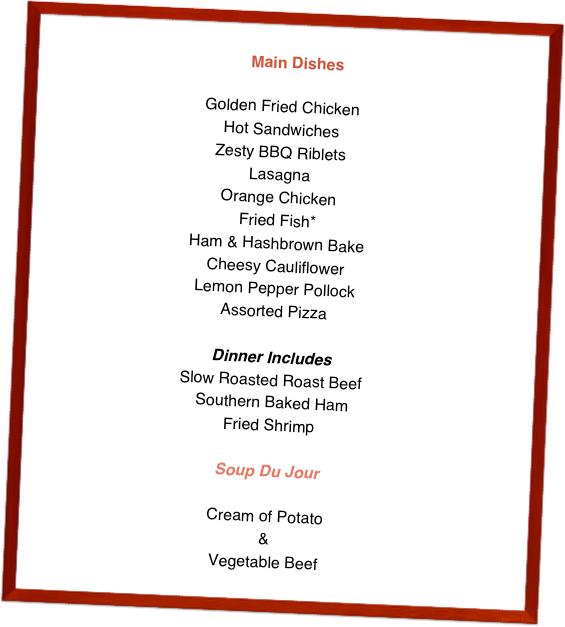   Main Dishes

Golden Fried Chicken Hot SandwichesZesty BBQ RibletsLasagnaOrange ChickenFried Fish*Ham & Hashbrown BakeCheesy CauliflowerLemon Pepper PollockAssorted PizzaDinner IncludesSlow Roasted Roast Beef Southern Baked HamFried Shrimp

Soup Du Jour
Cream of Potato&Vegetable Beef